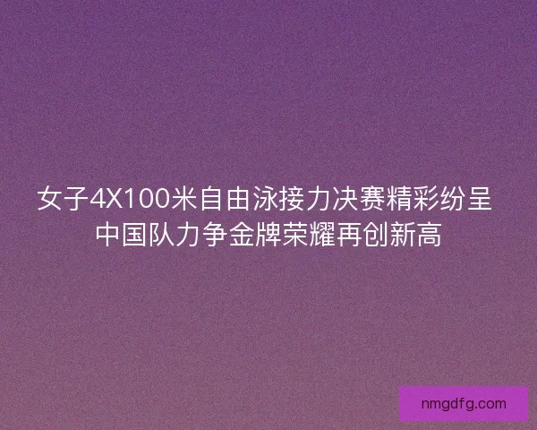 女子4X100米自由泳接力决赛精彩纷呈 中国队力争金牌荣耀再创新高