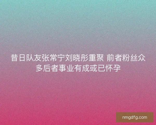 昔日队友张常宁刘晓彤重聚 前者粉丝众多后者事业有成或已怀孕