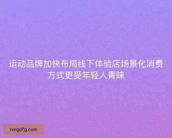 运动品牌加快布局线下体验店场景化消费方式更受年轻人青睐