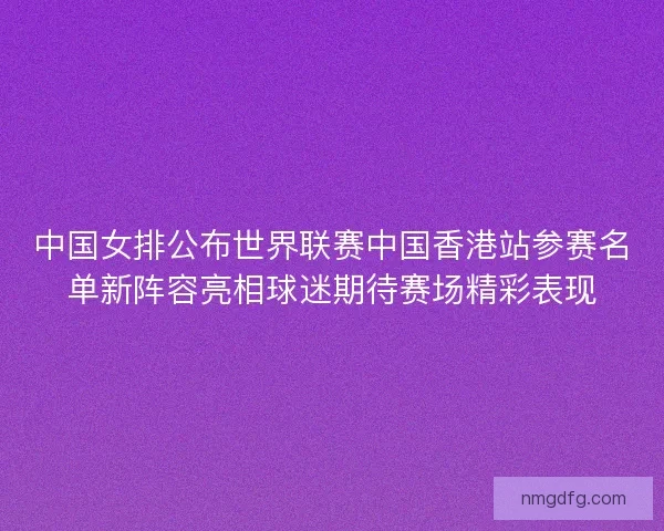 中国女排公布世界联赛中国香港站参赛名单新阵容亮相球迷期待赛场精彩表现