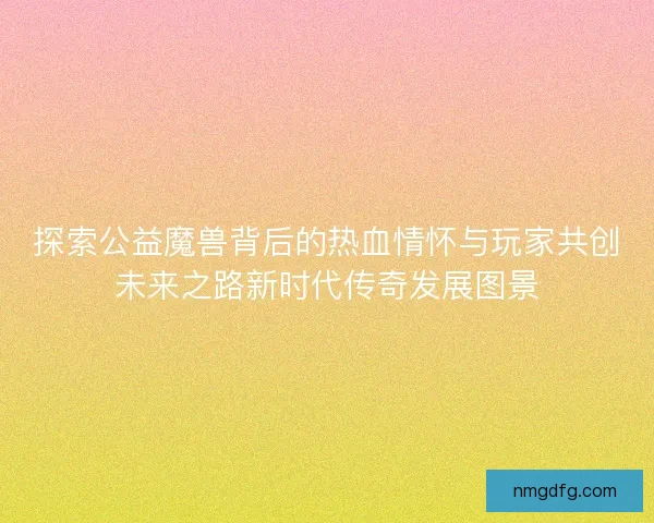 探索公益魔兽背后的热血情怀与玩家共创未来之路新时代传奇发展图景