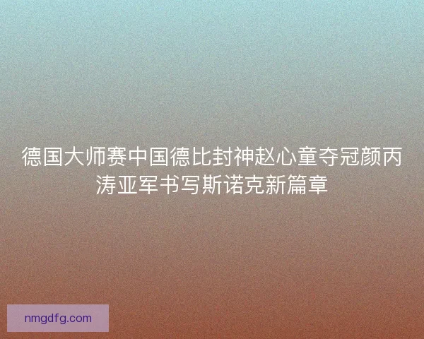 德国大师赛中国德比封神赵心童夺冠颜丙涛亚军书写斯诺克新篇章